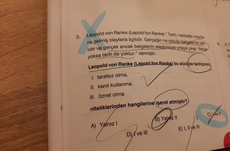 3.
Leopold von Ranke (Lepold fon Ranke) " Tarih, hakikatte meyda-
na gelmiş olaylarla ilgilidir. Gerçeğin ne olduğu belgelerde sak-
lidir ve gerçek ancak belgelerin eleştirisiyle ortaya çıkar. Belge
yoksa tarih de yoktur." demiştir.
Leopold von Ranke (Lepo