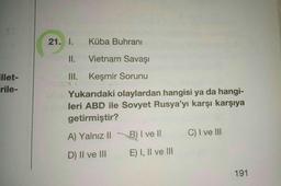 illet-
-rile-
21. I. Küba Buhranı
II.
Vietnam Savaşı
III.
Keşmir Sorunu
Yukarıdaki olaylardan hangisi ya da hangi-
leri ABD ile Sovyet Rusya'yı karşı karşıya
getirmiştir?
A) Yalnız II
B) I ve II
C) I ve III
D) II ve III
E) I, II ve III
191