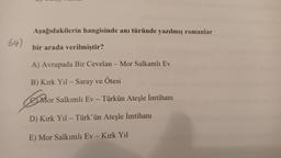 64)
Aşağıdakilerin hangisinde anı türünde yazılmış romanlar
bir arada verilmiştir?
A) Avrupada Bir Cevelan - Mor Salkamlı Ev
B) Kirk Yıl - Saray ve Ötesi
Mor Salkımlı Ev - Türkün Ateşle İmtihanı
D) Kırk Yıl - Türk'ün Ateşle İmtihanı
E) Mor Salkımlı Ev - Kırk Yıl