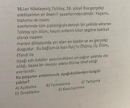 16.Lev Nikolayeviç Tolstoy, 19. yüzyıl Rus gerçekçi
edebiyatının en önemli yazarlarından biridir. Yaşamı,
toplumu ve insanı
eserlerinde tüm çıplaklığıyla detaylı bir şekilde aktaran
Tolstoy için ölüm; hayatı anlamlı kılan yegâne hakikat
olarak insanın
manevi dünyasında yer alan en keskin ve en gerçekçi
duygudur. Bu bağlamda Ivan Ilyiç'in Ölümü, Üç Ölüm,
Efendi ile
Uşağı adlı öyküler yazarın ölümü en yoğun şekilde ele
aldığı, başka bir deyişle adeta ölüme ithaf ettiği
eserleridir.
Bu parçanın anlatımında aşağıdakilerden hangisi
yoktur?
B) Tanımlama
C) Tartışma
A) Açıklama
D) Örnekleme
E) Karşılaştırma