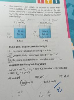 11. Dış basıncın 1 atm olduğu bir ortamda iki özdeş kaba
aynı sıcaklıkta 100 er mililitre saf su konuluyor. Bu kap-
lardan birincisine 4 gram NaOH katısı, ikincisine 18 gram
C6H12O6 katısı ilave edilip tamamen çözülerek çözeltiler
hazırlanıyor.
0,1 mol New
4 g NaOH()
0₁1001 gover
18 g C,H₁₂O600)
100 mL
100 mL
Saf su
Saf su
Pogra
1. kap
2. kap
Buna göre, oluşan çözeltiler ile ilgili;
I. Kaynamaya başlama sıcaklığı 1 > 2 dir.
U Çözelti kütleleri arasındaki ilişki 2 > 1 dir.
III. Kaynama anındaki buhar basınçları eşittir.
yargılarından hangileri doğrudur?
(NaOH = 40, C6H1206 = 180, Katıların hacmi ihmal edile-
cektir. dsu = 1 g/mL)
B) I yel
C) I ve III
A) Yalnız
D) ve III
E) I, II ve III
18
132
413
1
/