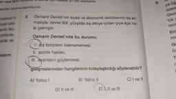 an veya farklı
ayrılan kısmına işaretleyiniz.
radeniz'in
iyasi istik-
ardır. Mu-
zarlarda,
anlar da
(21-25) alanlarına
3. Osmanlı Devleti'nin siyasi ve ekonomik sıkıntılarının da art-
masıyla, devlet XIX. yüzyılda dış etkiye iyiden iyiye açık ha-
le gelmiştir.
Osmanlı Devleti'nde bu durumu;
1. dış borçların ödenememesi,
II. azınlık hakları,
III. ayanların güçlenmesi
nsey al
gelişmelerinden hangilerinin kolaylaştırdığı
söylenebilir?
A) Yalnız I
B) Yalnız II
C) I ve II
D) II ve III
E) I, II ve III
cıkarım-
6.
ya öğ
üzere
Gezi
lük a
ların
Eri
mis
G
iz
T
C