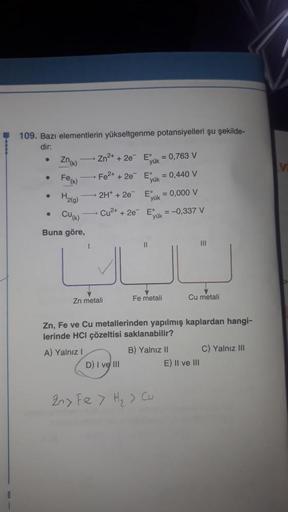 109. Bazı elementlerin yükseltgenme potansiyelleri şu şekilde-
dir:
●
Zn(k)
Zn²+ + 2e
E = 0,763 V
yük
Fe²+ + 2e
E = 0,440 V
yük
2H+ + 2e
Eº
= 0,000 V
yük
Cu²+ + 2e
E= -0,337 V
yük
11
|||
U
Zn metali
Fe metali
Cu metali
Zn, Fe ve Cu metallerinden yapılmış k