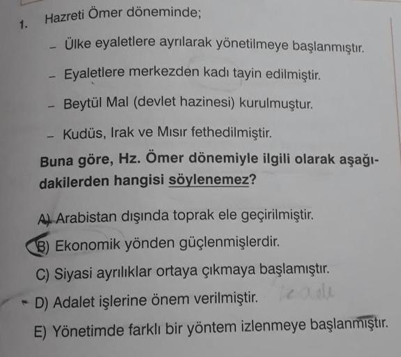 1.
Hazreti Ömer döneminde;
Ülke eyaletlere ayrılarak yönetilmeye başlanmıştır.
Eyaletlere merkezden kadı tayin edilmiştir.
-
Beytül Mal (devlet hazinesi) kurulmuştur.
Kudüs, Irak ve Mısır fethedilmiştir.
1
Buna göre, Hz. Ömer dönemiyle ilgili olarak aşağı-