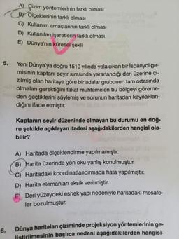 A) Çizim yöntemlerinin farklı olması
BY Ölçeklerinin farklı olması
C) Kullanım amaçlarının farklı olması
D) Kullanılan işaretlerin farklı olması
E) Dünya'nın küresel şekli
Yeni Dünya'ya doğru 1510 yılında yola çıkan bir İspanyol ge-
misinin kaptanı seyir sırasında yararlandığı deri üzerine çi-
zilmiş olan haritaya göre bir adalar grubunun tam ortasında
olmaları gerektiğini fakat muhtemelen bu bölgeyi göreme-
den geçtiklerini söylemiş ve sorunun haritadan kaynaklan-
dığını ifade etmiştir. Pu
Kaptanın seyir düzeninde olmayan bu durumu en doğ-
ru şekilde açıklayan ifadesi aşağıdakilerden hangisi ola-
bilir?
A) Haritada ölçeklendirme yapılmamıştır.
B) Harita üzerinde yön oku yanlış konulmuştur.
C) Haritadaki koordinatlandırmada hata yapılmıştır.
D) Harita elemanları eksik verilmiştir.
E) Deri yüzeydeki esnek yapı nedeniyle haritadaki mesafe-
ler bozulmuştur.
6.
Dünya haritaları çiziminde projeksiyon yöntemlerinin ge-
listirilmesinin başlıca nedeni aşağıdakilerden hangisi-
5.