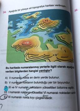 34. Aşağıda bir yöreye ait topografya haritası verilmiştir.
III
• IV
VI
Bu haritada numaralanmış yerlerle ilgili olarak aşağıda
verilen bilgilerden hangisi yanlıştır?
A) Il numaralı nokta en derin yerde bulunur.
B) V numaralı noktanın bulunduğu yer bir boyundur.
C) III ve IV numaralı noktaların yükseltileri birbirine eşittir.
D) I numaralı noktanın yükseltisi VI numaralı noktadan azdır.
EIII numaralı nokta kıyı çizgisindedir.
36.