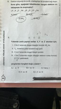 KİMYASAL TÜRLER ARASI ETKİLEŞİMLER
O
100
8. Elektron alışverişi ile iyonik, ortaklaşması ile kovalent bağ oluşur.
Buna göre, aşağıdaki bileşiklerden hangisi elektron or-
taklaşması ile oluşmuştur?
(₁H, N, O, Na, 13Al, 16S, 17C, 20Ca)
A) Nacr
B) AI S
C) CaO
D) NH,
E)Na₂O
27
9.
X. .ÿ.
Y :Z:
Yukarıda Lewis yapıları verilen X, Y ve Z atomları için;
1. X ile Z arasında oluşan bileşiğin formülü XZ, tür.
II. Y₂ molekülü polar kovalent bağ içerir.
2
III. X ve Z arasında oluşan bileşik iyoniktir.
IV. Y ile Z arasında oluşan bileşiğin elektron nokta formülü
Z:Y:Z şeklindedir.
Z
yargılardan hangileri doğru olabilir?
A) I ve III
B) I ve IV
C) Yalnız I
D) II ve III
E) I, II ve III
+3
AYDIN YAYINLARI -