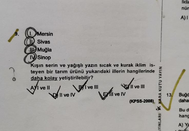 9.
O
1. Mersin
I Sivas
Muğla
IV Sinop
Kışın serin ve yağışlı yazın sıcak ve kurak iklim is-
teyen bir tarım ürünü yukarıdaki illerin hangilerinde
daha kolay yetiştirilebilir?
AYI ve II
BI ve Ill
Il ve III
Boliv
LEXTIV
(KPSS-2008)
Il ve IV
EXIlI ve IV
AYINL