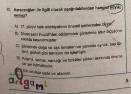 10. Karacaoğlan ile ilgili olarak aşağıdakilerden hangist söyle-
nemez?
A) 17. yüzyıl halk edebiyatının önemli şairlerinden biridir.
B) Divan şairi Fuzûlî'den etkilenerek şiirlerinde aruz ölçüsüne
sıklıkla başvurmuştur.
C) Şiirlerinde doğa ve aşk temalarının yanında ayrılık, sıla öz-
lemi, gurbet gibi temaları da işlemiştir.
D) Koşma, semai, varsağı ve türküler şiirleri arasında önemli
bir yer tutmaktadır.
Dili oldukça sade ve akıcıdır.
adgam
5