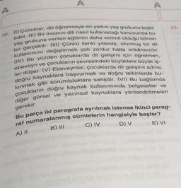 A
A
A
21.
19. (1) Çocuklar, dili öğrenmeye en yatkın yaş grubunu teşkil
eder. (II) Bir insanın dili nasıl kullanacağı konusunda bu
yaş grubuna verilen eğitimin daha verimli olduğu bilinen
bir gerçektir. (III) Çünkü ileriki yıllarda, oturmuş bir dil
kullanımını değiştirmek çok zordur hatta imkânsızdır.
(IV) Bu yüzden çocuklarda dil gelişimi için öğretmen,
ebeveyn ve çocukların çevresindeki büyüklere büyük iş-
ler düşer. (V) Ebeveynler, çocuklarda dil gelişimi adına,
doğru kaynaklara başvurmak ve doğru telkinlerde bu-
lunmak gibi sorumluluklara sahiptir. (VI) Bu bağlamda
çocukların doğru kaynak kullanımında belgeseller ve
diğer görsel ve yazınsal kaynaklara yönlendirilmeleri
gerekir.
Bu parça iki paragrafa ayrılmak istense ikinci parag-
raf numaralanmış cümlelerin hangisiyle başlar?
B) III
C) IV
D) V
A) II
E) VI