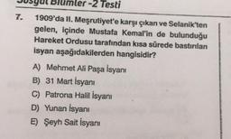 -2 Testi
1909'da II. Meşrutiyet'e karşı çıkan ve Selanik'ten
gelen, içinde Mustafa Kemal'in de bulunduğu
Hareket Ordusu tarafından kısa sürede bastırılan
isyan aşağıdakilerden hangisidir?
A) Mehmet Ali Paşa İsyanı
B) 31 Mart İsyanı
C) Patrona Halil İsyanı
D) Yunan İsyanı
E) Şeyh Sait İsyanı