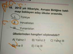 F
'C
18. 2012 yılı itibariyle, Avrupa Birliğine katıl-
mayı bekleyen aday ülkeler arasında,
I.
Türkiye
II.
Hırvatistan
H
Yunanistan
ülkelerinden hangileri söylenebilir?
A) Yalnız I
B) Yalniz II
D) I ve II
E) I ve III
C) Yalnız III