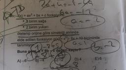 TD
25+h2-8-45
92-12
f(x) = ax²+bx+c fonksiyonu
3 birim sağa
a=2
2 birim yukarı
ötelenip orijine göre simetriği alınınca
elde edilen fonksiyon g(x)=x²-8x+10 biçiminde
tanımlıyor.
9=1
2-8+5
Buna göre a + 4b c değeri kaçtır?
A)-6 B)-4
D) 4
Ban2
E) 6