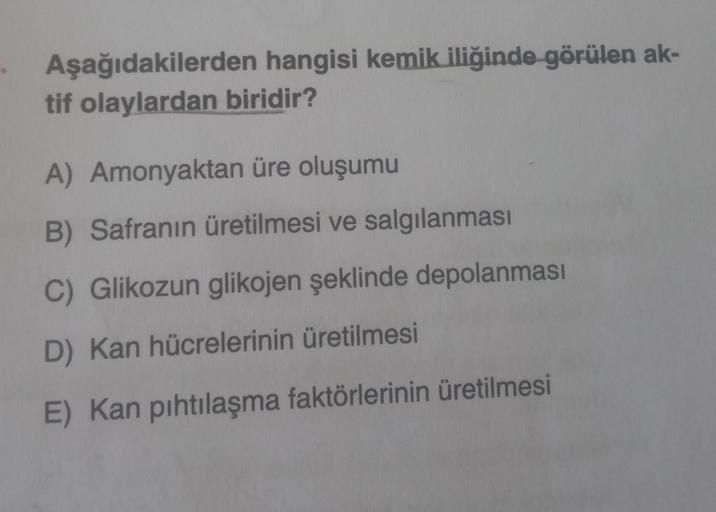 Aşağıdakilerden hangisi kemik iliğinde görülen ak-
tif olaylardan biridir?
A) Amonyaktan üre oluşumu
B) Safranın üretilmesi ve salgılanması
C) Glikozun glikojen şeklinde depolanması
D) Kan hücrelerinin üretilmesi
E) Kan pıhtılaşma faktörlerinin üretilmesi