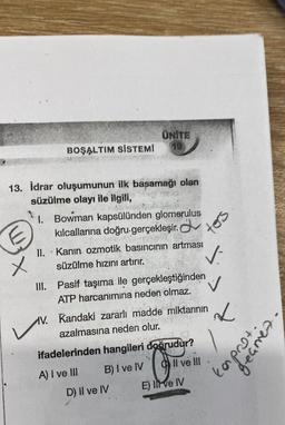 UNITE
19
BOŞALTIM SİSTEMİ
13. İdrar oluşumunun ilk başamağı olan
süzülme olayı ile ilgili,
1. Bowman kapsülünden glomerulus
kılcallarına doğru gerçekleşir.
II. Kanin ozmotik basıncının artması
.
süzülme hızını artırır.
III. Pasif taşıma ile gerçekleştiğinden
ATP harcanımına neden olmaz.
V. Kandaki zararlı madde miktarının
azalmasına neden olur.
ifadelerinden hangileri doğrudur?
A) I ve III
B) I ve IV
O
Il ve III
E) Il ve IV
X
D) II ve IV
tors
✓-
L
kaproti.
geçmes