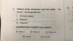 -
3. Kütlece yüzde derişimleri eşit olan şeker
ve tuz - su karışımlarının;
1. Çözünen kütlesi
II. İletkenlik
III. Yoğunluk
niceliklerinden hangileri aynı olabilir?
A) Yalnız I
B) Yalnız II
D) I ve III
C) Yalnız III
E) II ve III
su
6. D