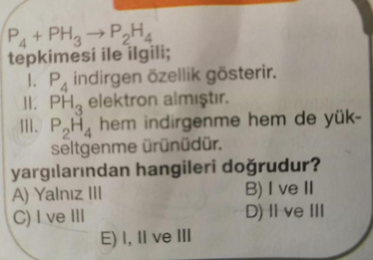 P4+ PH3 → P₂H4
tepkimesi ile ilgili;
1. P indirgen özellik gösterir.
II. PH elektron almıştır.
III. PH hem indirgenme hem de yük-
seltgenme ürünüdür.
yargılarından hangileri doğrudur?
A) Yalnız III
B) I ve II
C) I ve III
D) II ve III
E) I, II ve III