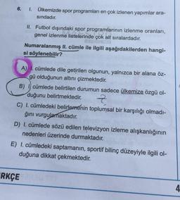 6. I. Ülkemizde spor programları en çok izlenen yapımlar ara-
sındadır.
II. Futbol dışındaki spor programlarının izlenme oranları,
genel izlenme listelerinde çok alt sıralardadır.
Numaralanmış II. cümle ile ilgili aşağıdakilerden hangi-
si söylenebilir?
A) 1. cümlede dile getirilen olgunun, yalnızca bir alana öz-
gü olduğunun altını çizmektedir.
B) I cümlede belirtilen durumun sadece ülkemize özgü ol-
duğunu belirtmektedir.
Z
C) I. cümledeki belirlemenin toplumsal bir karşılığı olmadı-
ğını vurgulamaktadır.
D) I. cümlede sözü edilen televizyon izleme alışkanlığının
nedenleri üzerinde durmaktadır.
E) I. cümledeki saptamanın, sportif bilinç düzeyiyle ilgili ol-
duğuna dikkat çekmektedir.
RKÇE
4