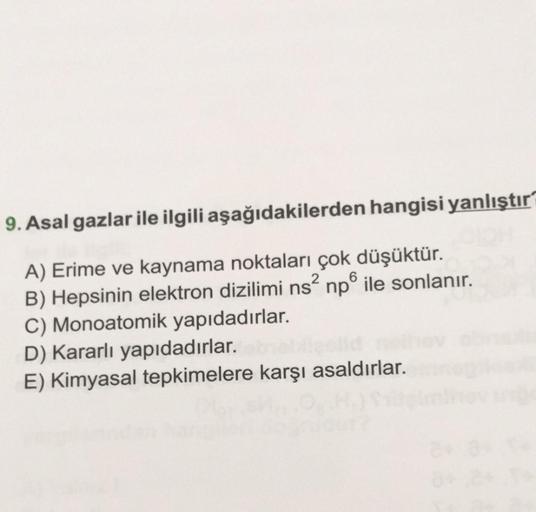 9. Asal gazlar ile ilgili aşağıdakilerden hangisi yanlıştır
A) Erime ve kaynama noktaları çok düşüktür.
6
B) Hepsinin elektron dizilimi ns² np ile sonlanır.
C) Monoatomik yapıdadırlar.
D) Kararlı yapıdadırlar.
E) Kimyasal tepkimelere karşı asaldırlar.