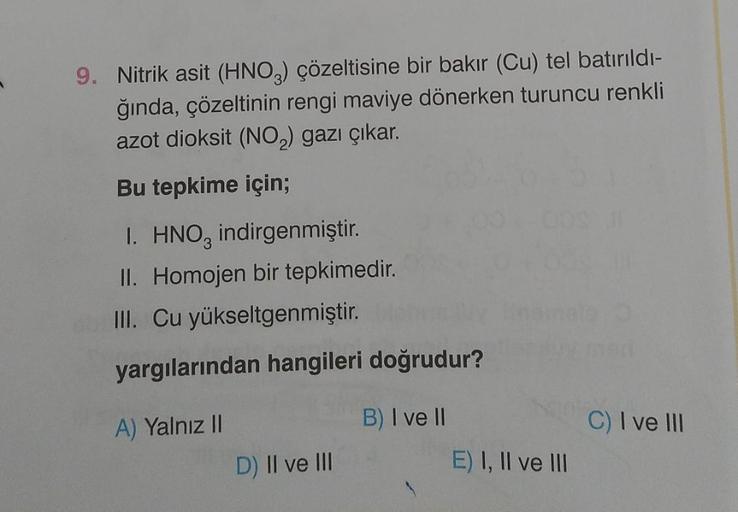 9. Nitrik asit (HNO3) çözeltisine bir bakır (Cu) tel batırıldı-
ğında, çözeltinin rengi maviye dönerken turuncu renkli
azot dioksit (NO₂) gazı çıkar.
Bu tepkime için;
1. HNO3 indirgenmiştir.
II. Homojen bir tepkimedir.
III. Cu yükseltgenmiştir.
yargılarınd