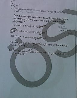 10. Bir X katısının 20 °C'deki çözünürlüğü 15 g/100 g
su'dur.
500 g suya, aynı sıcaklıkta 65 g X katısı eklenerek
hazırlanan çözelti için aşağıdakilerden hangisi
doğrudur?
A) Doymuş bir çözeltidic
20°
B)
g X katısı çözünmedeh kalın.
800
C) 10 g X katısı çözünmeden kalır.
D) Doymuş çözelti elde etmek için 30 g daha X katısı
eklenmelidir.
E) Doymuş çözelti elde etmek için 10 g daha X katısı
eklenmelidir.