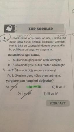 ZOR SORULAR
gelişme
Jelismens
1. K ülkesi nüfus artış hızını artırıcı, L ülkesi ise
nüfus artış hızını azaltıcı politikalar izlemiştir.
Her iki ülke de uzunca bir dönem uyguladıkları
bu politikalarda başarıya ulaşmıştır.
Bu ülkelerle ilgili olarak,
1. K ülkesinde genç nüfus oranı artmıştır.
II. K ülkesinde yaşlı nüfus miktarı azalmıştır.
H. Lülkesinde doğum oranı azalmıştır.
IV. L ülkesinin genç nüfus oranı artmıştır.
yargılarından hangileri doğrudur?
A) I vell
B) I ve Ill
C) II ve III
D) II ve IV
E) III ve IV
2020/ AYT