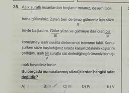 35. Asık suratlı insanlardan hoşlanır mısınız, desem tabii
1
bana gülersiniz. Zaten ben de biraz gülmeniz için söze
||
böyle başladım. Güler yüze ve gülmeye dair olan bu
IV
konuşmayı asık suratla dinlemenizi istemem tabii. Konu-
şurken söze başladığınız sırada karşınızdakinin kaşlarını
çattığını, asık bir suratla sizi dinlediğini görürseniz konuş-
V
mak hevesiniz kırılır.
Bu parçada numaralanmış sözcüklerden hangisi sifat
değildir?
A) I
B) II
C) III
D) IV
E) V