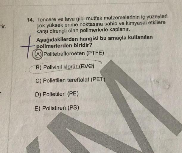 tir.
14. Tencere ve tava gibi mutfak malzemelerinin iç yüzeyleri
çok yüksek erime noktasına sahip ve kimyasal etkilere
karşı dirençli olan polimerlerle kaplanır.
tá
Aşağıdakilerden hangisi bu amaçla kullanılan
polimerlerden biridir?
(A) Politetrafloroeten 