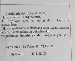 Çözeltilerin özellikleri ile ilgili;
I. Kaynama sıcaklığı sabittir.
II. Kaynayan suya tuz atıldığında
noktası düşer.
kaynama
III. Karayollarında buzlanmaya karşı tuz atılmasının
nedeni, donma noktasını yükseltmektir.
Yargılarından hangisi ya da hangileri yanlıştır?
A) Yalnız I B) Yalnız II C) I ve II.
D) II ve III
E) I, II, III