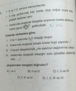 • X ve Y 2. periyot elementleridir.
10.
. X oda şartlarında katı halde olup soğuk suyla bile
şiddetli tepkime verir.
. Aralarında oluşacak bileşikte anyonun Lewis elektron
nokta yapısı [Y81² şeklindedir. = 216
Yukarıda verilenlere göre;
I. X ile Y arasında X₂Y bileşiği oluşur.
II. Aralarında oluşacak bileşik kristal örgü yapılıdır.
III. X kararlı bileşiklerinde He elektron dağılımına ulaşır.
IV. Aralarında oluşacak bileşiğin sulu çözeltisi elektriği
iletir. ✔
yargılarından hangileri doğrudur?
A) I ve II
B) II ve III
C) I, II ve III
D) II, III ve IV
E) I, II, III ve IV