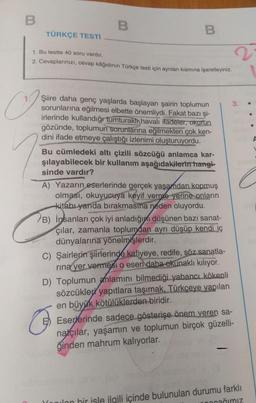 B
B
B
TÜRKÇE TESTİ
1. Bu testte 40 soru vardır.
2. Cevaplarınızı, cevap kâğıdının Türkçe testi için ayrılan kısmına işaretleyiniz.
Şiire daha genç yaşlarda başlayan şairin toplumun
sorunlarına eğilmesi elbette önemliydi. Fakat bazı şi-
irlerinde kullandığı tumturaki havalı ifadeler, okurun
gözünde, toplumun sorunlarına eğilmekten çok ken-
dini ifade etmeye çalıştığı izlenimi oluşturuyordu.
Bu cümledeki altı çizili sözcüğü anlamca kar-
şılayabilecek bir kullanım aşağıdakilerin hangi-
sinde vardır?
A) Yazarın eserlerinde gerçek yaşamdan kopmuş
olması, okuyucuya keyif verme yerine onların
kitabı yarıda bırakmasına neden oluyordu.
B) insanları çok iyi anladığını düşünen bazı sanat-
çılar, zamanla toplumdan ayrı düşüp kendi iç
dünyalarına yönelmişlerdir.
C) Şairlerin şiirlerinde kafiyeye, redife, söz sanatla-
rına yer vermesi o eseri daha okunaklı kılıyor.
D) Toplumun anlamını bilmediği yabancı kökenli
sözcükler yapıtlara taşımak, Türkçeye yapılan
en büyük kötülüklerden biridir.
G
Eserlerinde sadece gösterişe önem veren sa-
natçılar, yaşamın ve toplumun birçok güzelli-
ğinden mahrum kalıyorlar.
ağımız
nilon bir isle ilgili içinde bulunulan durumu farklı
♡
A
L