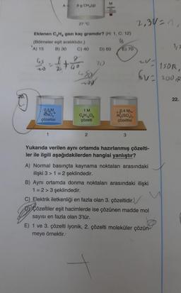 M
A-
8 g CH₂(g)
27 °C
Eklenen C₂H, gazı kaç gramdır? (H: 1, C: 12)
(Bölmeler eşit aralıklıdır.)
36
A) 15
B) 30
C) 40
D) 60
E) 70
g
2,30=1,
1/2
LV1
150R,
6V = 200 R
22.
W
GS
20
4501
NOR
1 M
-
0.5M
RNO
çözeltisi
C6H12O6
çözelti
0,4 M
Al₂(SO4)3
çözeltisi
2
3
Yukarıda verilen aynı ortamda hazırlanmış çözelti-
ler ile ilgili aşağıdakilerden hangisi yanlıştır?
A) Normal basınçta kaynama noktaları arasındaki
ilişki 3 > 1 = 2 şeklindedir.
B) Aynı ortamda donma noktaları arasındaki ilişki
1=2> 3 şeklindedir.
C) Elektrik iletkenliği en fazla olan 3. çözeltidir.
Çözeltiler eşit hacimlerde ise çözünen madde mol
sayısı en fazla olan 3'tür.
E) 1 ve 3. çözelti iyonik, 2. çözelti moleküler çözün-
meye örnektir.