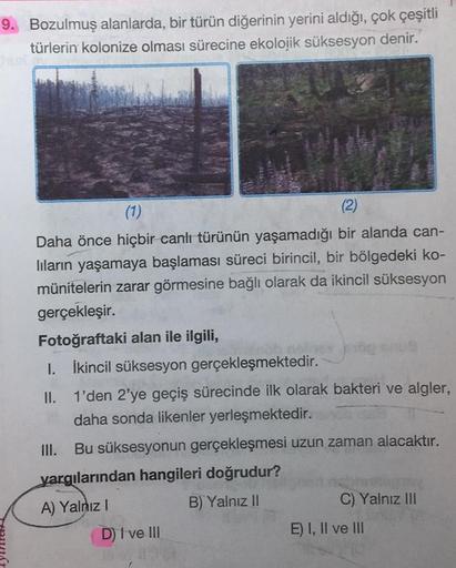 9. Bozulmuş alanlarda, bir türün diğerinin yerini aldığı, çok çeşitli
türlerin kolonize olması sürecine ekolojik süksesyon denir.
FUX
(1)
(2)
Daha önce hiçbir canlı türünün yaşamadığı bir alanda can-
lıların yaşamaya başlaması süreci birincil, bir bölgedek