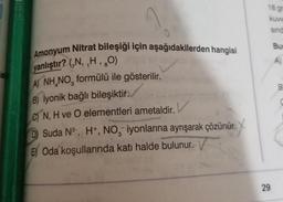 la
Amonyum Nitrat bileşiği için aşağıdakilerden hangisi
yanlıştır? (,N,,H, ₂0)
1
A) NH NO, formülü ile gösterilir.
B) İyonik bağlı bileşiktir.
C) N, H ve O elementleri ametaldir. V
D) Suda N³, H+, NO, iyonlarına ayrışarak çözünür.
3
E) Oda koşullarında katı halde bulunur.
V
18 gr
kuw
29
sind
Bur
A)
B