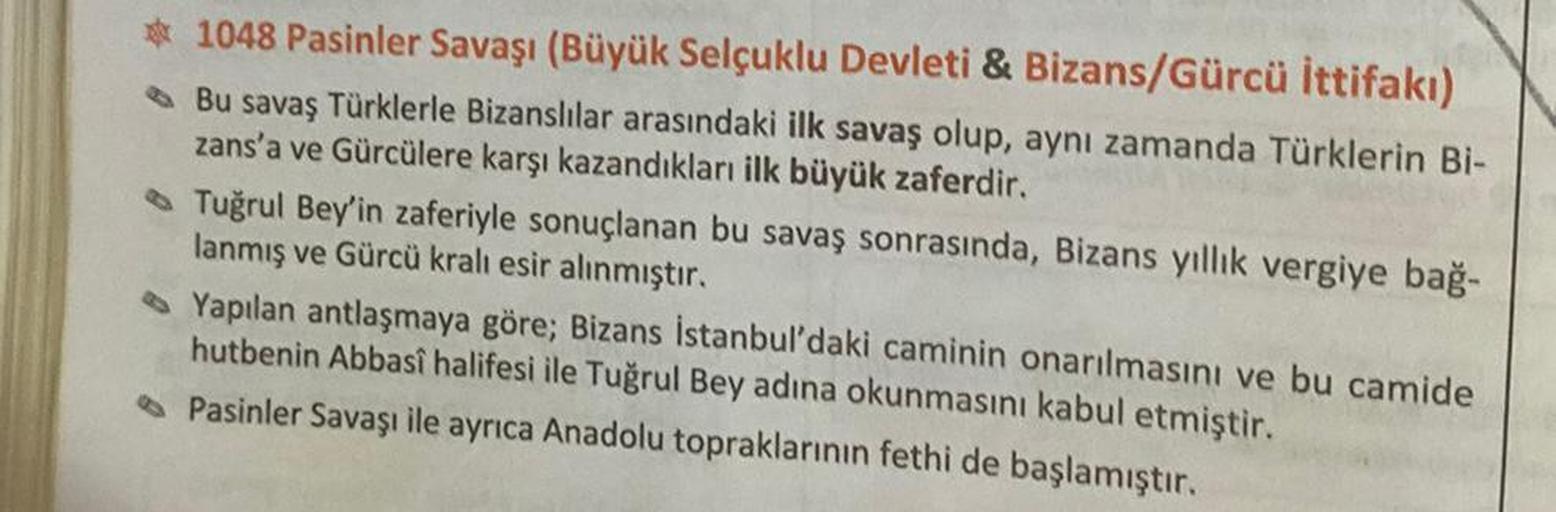 1048 Pasinler Savaşı (Büyük Selçuklu Devleti & Bizans/Gürcü İttifakı)
Bu savaş Türklerle Bizanslılar arasındaki ilk savaş olup, aynı zamanda Türklerin Bi-
zans'a ve Gürcülere karşı kazandıkları ilk büyük zaferdir.
Tuğrul Bey'in zaferiyle sonuçlanan bu sava