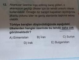 12. Akarsular üzerine inşa edilmiş baraj gölleri, o
akarsuyun geçtiği ülkeler için bir tehdit unsuru olarak
kullanılabilir. Örneğin bir barajın kapakları açıldığında
akarsu yolunu izler ve geniş alanlarda taşkına sebep
olabilir.
Türkiye barajları düşünüldüğünde aşağıdaki
ülkelerden hangisi üzerinde bu tehdit daha çok
görülmektedir?
A) Ermenistan
B) İran
C) Suriye
E) Bulgaristan
D) Irak