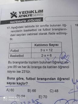 YEDIIKLIM
ATOLYESERİSİ
MATEMATİK ATÖLYESİ
17. Aşağıdaki tabloda bir sınıfta bulunan öğ-
rencilerin basketbol ve futbol branşların-
daki sayıları cebirsel olarak ifade edilmiş-
tir.
Katılımcı Sayısı
3-x + 12
Futbol
Basketbol
2-x+6
$
ARY
Bu branşlarda toplam bulunan öğrenci sa-
yısı 85 ve her iki branşa da katılan öğrenci
sayısı ise 23'tür.
Buna göre, futbol branşından öğrenci
sayısı kaçtır?
A) 60
B) 66
C) 48
REDMI NOTE 8 PRO
PINAR USLU
13=85
E) 70
19