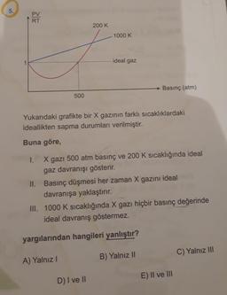 5.
PV
RT
1000 K
ideal gaz
Basınç (atm)
500
Yukarıdaki grafikte bir X gazının farklı sıcaklıklardaki
ideallikten sapma durumları verilmiştir.
Buna göre,
I.
X gazı 500 atm basınç ve 200 K sıcaklığında ideal
gaz davranışı gösterir.
II. Basınç düşmesi her zaman X gazını ideal
davranışa yaklaştırır.
III. 1000 K sıcaklığında X gazı hiçbir basınç değerinde
ideal davranış göstermez.
yargılarından hangileri yanlıştır?
C) Yalnız III
B) Yalnız II
A) Yalnız I
D) I ve II
200 K
E) II ve III