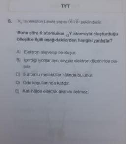 TYT
8. X, molekülün Lewis yapısı:X::X: şeklindedir.
13
Buna göre X atomunun Y atomuyla oluşturduğu
bileşikle ilgili aşağıdakilerden hangisi yanlıştır?
A) Elektron alışverişi ile oluşur.
B) İçerdiği iyonlar aynı soygaz elektron düzeninde ola-
bilir.
C) 5 atomlu moleküller hâlinde bulunur.
D) Oda koşullarında katıdır.
E) Katı hålde elektrik akımını iletmez.