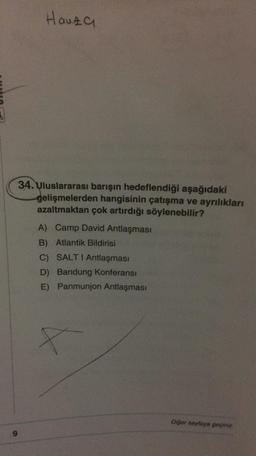 Hauza
34. Uluslararası barışın hedeflendiği aşağıdaki
gelişmelerden hangisinin çatışma ve ayrılıkları
azaltmaktan çok artırdığı söylenebilir?
A) Camp David Antlaşması
B) Atlantik Bildirisi
C) SALT I Antlaşması
D) Bandung Konferansı
E) Panmunjon Antlaşması
Diğer sayfaya geçiniz.