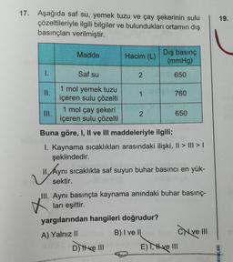 17. Aşağıda saf su, yemek tuzu ve çay şekerinin sulu
çözeltileriyle ilgili bilgiler ve bulundukları ortamın dış
basınçları verilmiştir.
Madde
Hacim (L)
Dış basınç
(mmHg)
1.
Saf su
2
650
II.
1
760
1 mol yemek tuzu
içeren sulu çözelti
1 mol çay şekeri
içeren sulu çözelti
III.
2
650
Buna göre, I, II ve III maddeleriyle ilgili;
I. Kaynama sıcaklıkları arasındaki ilişki, II > ||| > |
şeklindedir.
II. Aynı sıcaklıkta saf suyun buhar basıncı en yük-
sektir.
III. Aynı basınçta kaynama anındaki buhar basınç-
ları eşittir.
yargılarından hangileri doğrudur?
A) Yalnız II varion B) I ve II
ve III
D) Ive III
E) I, ve III
19.
AYINLARI