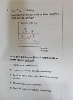 2XY 2(g)
5. X2(g) +Y₂
2(g)
tepkimesinin potansiyel enerji tepkime koordinati
grafiği aşağıda verilmiştir.
Potansiyel enerji (kJ)
1
Tepkime
koordinati
Buna göre bu tepkime ile ilgili aşağıdaki ifade-
lerden hangisi yanlıştır?
A) Net tepkime endotermiktir.
B) Tepkime hızında iki basamak da etkindir.
C) Katalizör birinci basamağın aktifleşme enerjisini
düşürür.
D) Birinci basamak endotermiktir.
E) Katalizör tepkime entalpisini değiştirmez.