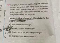 ması
Tip
ele-
len
da,
ģi
0-
KARİYER
13. Yıllar geçiyor, boyumun uzadığını küçülen pantolon-
larımdan anlıyordum. Ben büyüyordum, bahçedeki
ihlamur ağacı uzuyordu. Buna rağmen ters giden bir
şeyler vardı. Aklım neden çocuk kalmayı seçmişti?
Bilmiyordum, annem de bilmiyordu.
Bu metnin dil ve anlatımıyla ilgili aşağıdakilerden
hangisi söylenemez?
A Soru cümlesi kullanılmıştır.
A)
C Kişisel görüşlere yer verilmiştir.
Anlatım birinci kişi ağzından yapılmıştır.
D) Karşılaştırmaya başvurulmuştur. BomBAXA
V