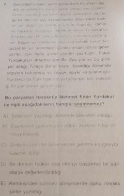 7.
Bazı edebi eserler, kendi içinde derin bir anlam taşı-
digi ve estetik bir yapıya sahip olduğu için güzeldir
Onlan yazıldığı şartların dışına çıkarsanız da de-
gerlerinden bir şey kaybetmezler. Bazı edebi eser-
ler ise değer ve anlamın içinde doğduğu zaman
ve mekana borçludur. Mehmet Emin Yurdakul'un
Anadolu dan Bu Ses adlı şir bu sonuncu gruba gi
rer Bugun iyi niyetle de olsa ona estetik bakımdan
güzel bir şiir denemez. Çünku ondan sonra gelen
şairler, çok daha güzel eserler yazmıştır. Fakat
Yurdakul'un Anadolu'dan Bir Ses şiiri ve bu şirin
yer aldığı Türkçe Şiirler kitabı, basıldığı dönemde
yepyeni bulunmuş ve büyük ilgiyle karşılanmıştır
Yurdakul da Türk halkioin yüzyıllardan beri bekledi-
gi bir şair olarak gorulmuştür
Bu parçadan hareketle Mehmet Emin Yurdakul
ile ilgili aşağıdakilerin hangisi söylenemez?
A) Şurlerinin yazıldığı dönemde çok etkili oldugu
8) Eserlennin gurumuzun edebi zevkine hitap et-
meyebileceğ
C) Sertens tanhi bir işlevi yerine getirme kavgısıyla
kaleme aldığı
D) Bir donem halkın sesi olmayı başarmış bir şair
olarak değerlendirildiği
E) Kendisinden sonrakı dönemlerde daha nitelikli
şürler yazıldığı