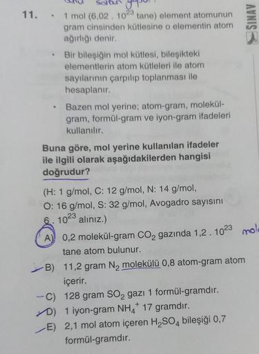 11. 1 mol (6.02. 1023 tane) element atomunun
gram cinsinden kütlesine o elementin atom
ağırlığı denir.
• Bir bileşiğin mol kütlesi, bileşikteki
elementlerin atom kütleleri ile atom
sayılarının çarpılıp toplanması ile
hesaplanır.
Bazen mol yerine; atom-gram