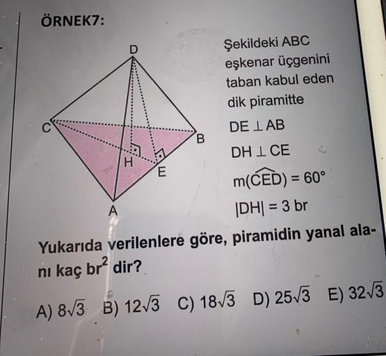 ÖRNEK7:
Şekildeki ABC
eşkenar üçgenini
taban kabul eden
dik piramitte
DE LAB
DHL CE
E
m(CED) = 60°
A
|DH| = 3 br
Yukarıda verilenlere göre, piramidin yanal ala-
ni kaç br² dir?
A) 8√3 B) 12√3 C) 18√3 D) 25√3 E) 32√3
H
B