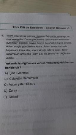 Türk Dili ve Edebiyatı - Sosyal Bilimler -1
6.
Islam Bey, savaş çıkınca nisanlısı Zekiye ile vedalaşır ve
cepheye gider. Onun gönüllülere "Beni seven arkamdan
ayrılmaz!" dediğini duyan Zekiye de erkek kılığına girerek
Âdem adıyla gönüllülere katılır. Âdem savaş hattında
başarılara imza atar, sonra kimliği ortaya çıkar. Zafer
kutlamaları arasında İslam Bey ile Zekiye'nin düğünleri
yapılır.
Yukarıda içeriği kısaca verilen yapıt aşağıdakilerden
hangisidir?
A) Şair Evlenmesi
B) Celalettin Harzemşah
C) Vatan yahut Silistre
D) Zehra
E) Cezmi