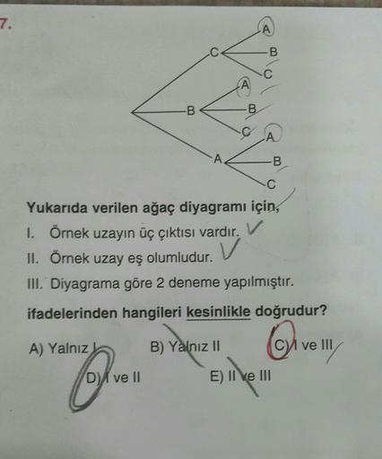 7.
-B
A
-B
A
B
C
A
A
C
Yukarıda verilen ağaç diyagramı için,
1. Örnek uzayın üç çıktısı vardır. V
V
II.
Örnek uzay eş
olumludur.
III. Diyagrama göre 2 deneme yapılmıştır.
ifadelerinden hangileri kesinlikle doğrudur?
Q₁₁
B) Yalnız II
A) Yalnız
CVI ve III
D)