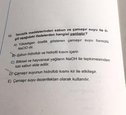 Temizlik maddelerinden sabun ve çamaşır suyu ile il-
12.
gili aşağıdaki ifadelerden hangisi yanlıştır?
A) Yükseltgen özellik gösteren çamaşır suyu formülü
NACIO dir.
B) Sabun hidrofob ve hidrofil kısım içerir.
C) Bitkisel ve hayvansal yağların NaOH ile tepkimesinden
katı sabun elde edilir.
D) Çamaşır suyunun hidrofob kısmı kir ile etkileşir.
E) Çamaşır suyu dezenfektan olarak kullanılır.