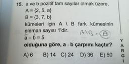 15. a ve b pozitif tam sayılar olmak üzere,
A = {2, 5, a}
B = {3, 7, b}
kümeleri için AB fark kümesinin
eleman sayısı 1'dir.
AIB=B
L
L
a-b=5
olduğuna göre, a b çarpımı kaçtır?
A) 6
B) 14 C) 24 D) 36 E) 50
Y
A
R
G
I